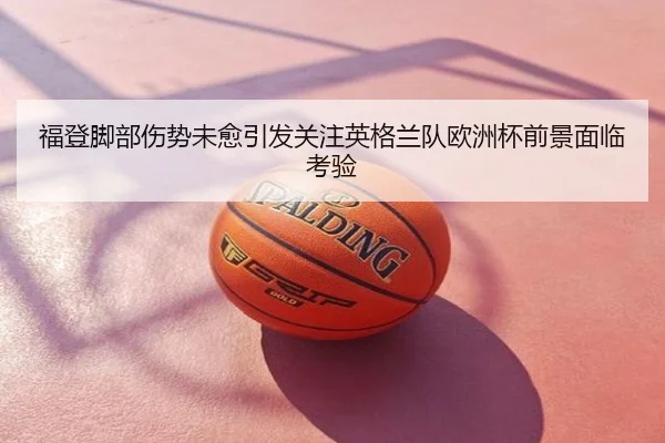 福登脚部伤势未愈引发关注英格兰队欧洲杯前景面临考验
